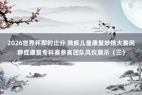 2026世界杯即时比分 残疾儿童康复妙技大赛闲静症康复专科赛参赛团队风仪展示(三)