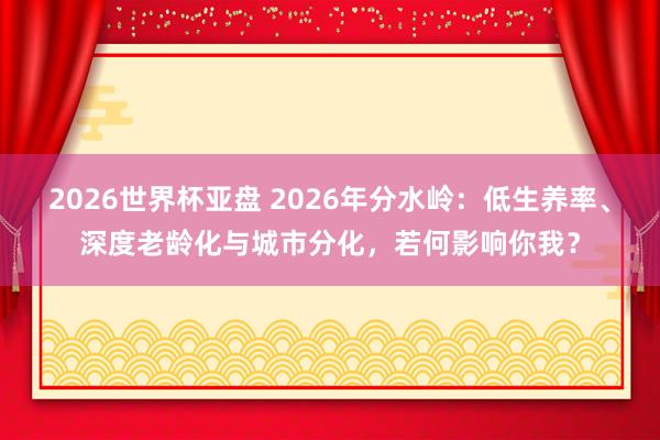 2026世界杯亚盘 2026年分水岭：低生养率、深度老龄化与城市分化，若何影响你我？