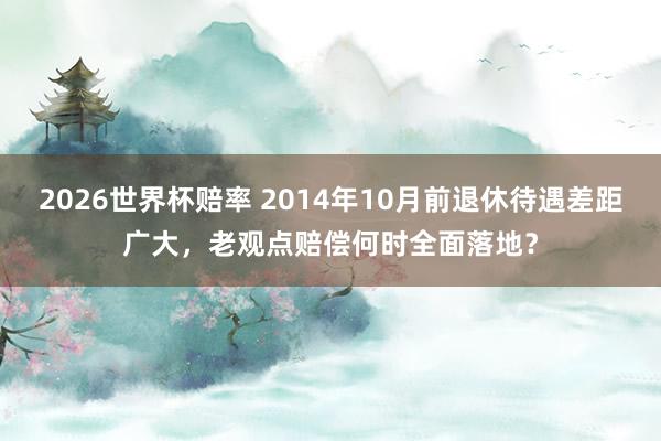 2026世界杯赔率 2014年10月前退休待遇差距广大,老观点赔偿何时全面落地?