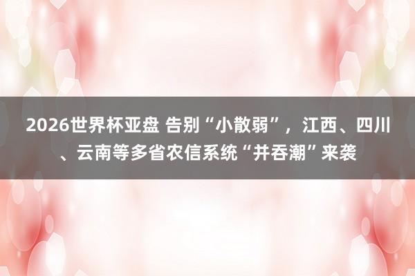 2026世界杯亚盘 告别“小散弱”,江西、四川、云南等多省农信系统“并吞潮”来袭