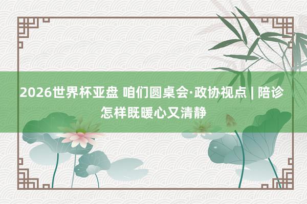 2026世界杯亚盘 咱们圆桌会·政协视点 | 陪诊 怎样既暖心又清静