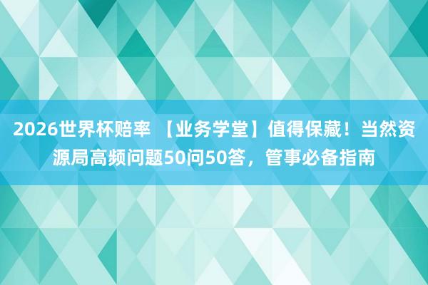 2026世界杯赔率 【业务学堂】值得保藏!当然资源局高频问题50问50答,管事必备指南