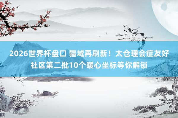 2026世界杯盘口 疆域再刷新!太仓理会症友好社区第二批10个暖心坐标等你解锁