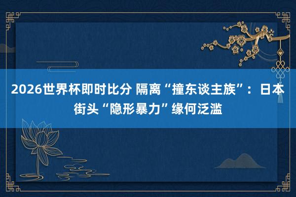 2026世界杯即时比分 隔离“撞东谈主族”：日本街头“隐形暴力”缘何泛滥