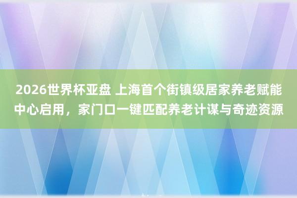 2026世界杯亚盘 上海首个街镇级居家养老赋能中心启用,家门口一键匹配养老计谋与奇迹资源