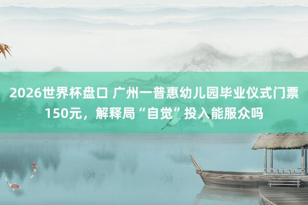 2026世界杯盘口 广州一普惠幼儿园毕业仪式门票150元,解释局“自觉”投入能服众吗