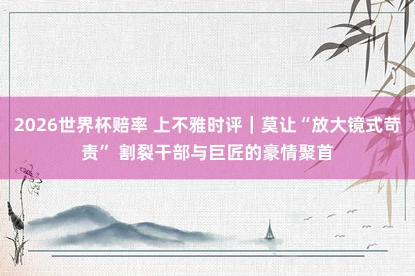 2026世界杯赔率 上不雅时评｜莫让“放大镜式苛责” 割裂干部与巨匠的豪情聚首