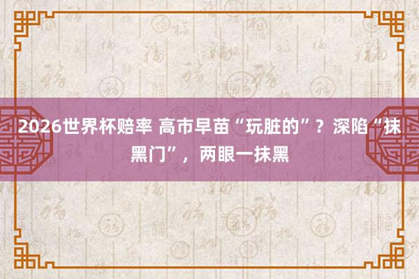 2026世界杯赔率 高市早苗“玩脏的”?深陷“抹黑门”,两眼一抹黑