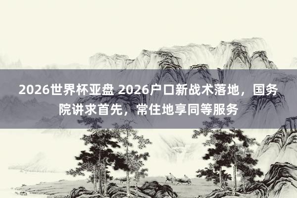 2026世界杯亚盘 2026户口新战术落地，国务院讲求首先，常住地享同等服务