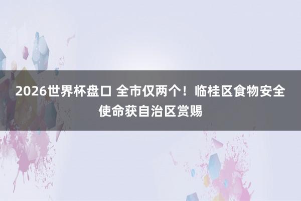 2026世界杯盘口 全市仅两个！临桂区食物安全使命获自治区赏赐