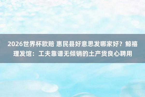 2026世界杯欧赔 惠民县好意思发哪家好?鲸禧理发馆:工夫靠谱无倾销的土产货良心聘用