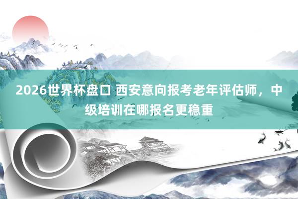 2026世界杯盘口 西安意向报考老年评估师,中级培训在哪报名更稳重