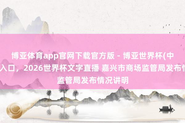 博亚体育app官网下载官方版 - 博亚世界杯(中国)官方入口,2026世界杯文字直播 嘉兴市商场监管局发布情况讲明
