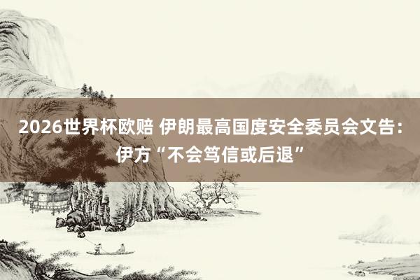 2026世界杯欧赔 伊朗最高国度安全委员会文告:伊方“不会笃信或后退”