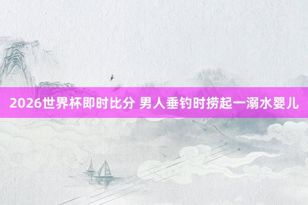 2026世界杯即时比分 男人垂钓时捞起一溺水婴儿