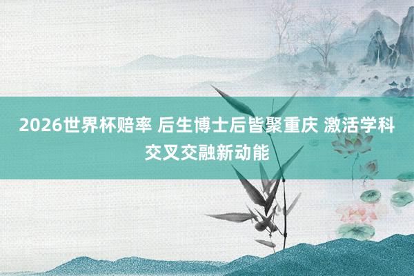 2026世界杯赔率 后生博士后皆聚重庆 激活学科交叉交融新动能