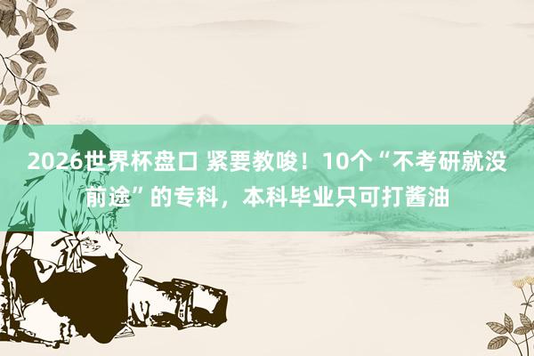 2026世界杯盘口 紧要教唆!10个“不考研就没前途”的专科,本科毕业只可打酱油
