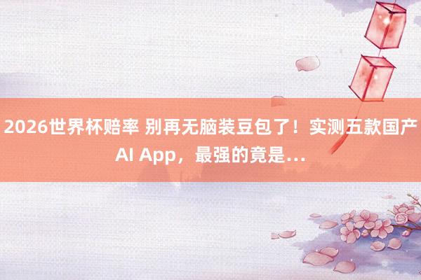 2026世界杯赔率 别再无脑装豆包了!实测五款国产AI App,最强的竟是…