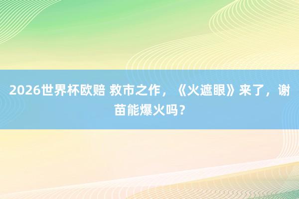 2026世界杯欧赔 救市之作，《火遮眼》来了，谢苗能爆火吗？