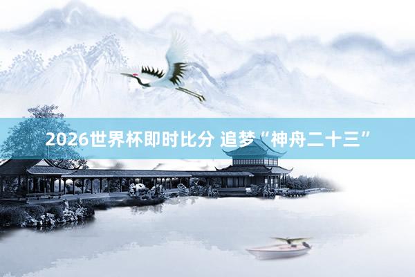 2026世界杯即时比分 追梦“神舟二十三”