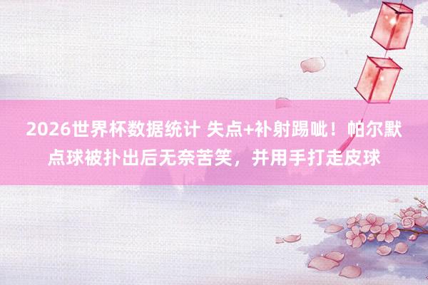 2026世界杯数据统计 失点+补射踢呲!帕尔默点球被扑出后无奈苦笑,并用手打走皮球