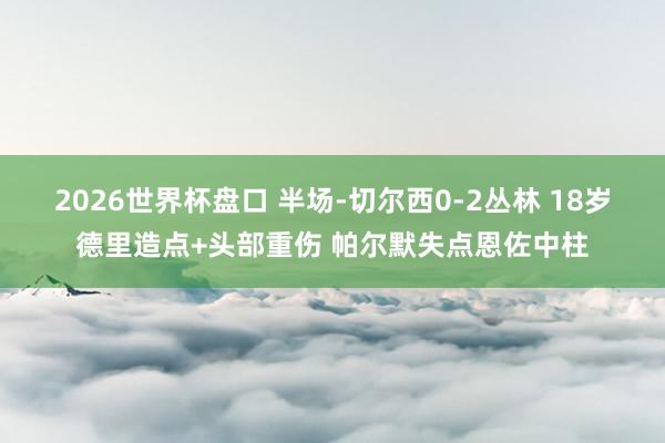 2026世界杯盘口 半场-切尔西0-2丛林 18岁德里造点+头部重伤 帕尔默失点恩佐中柱