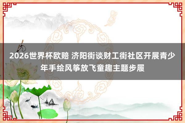 2026世界杯欧赔 济阳街谈财工街社区开展青少年手绘风筝放飞童趣主题步履