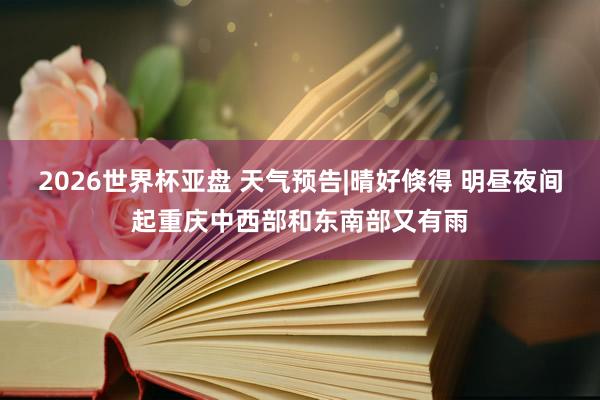 2026世界杯亚盘 天气预告|晴好倏得 明昼夜间起重庆中西部和东南部又有雨