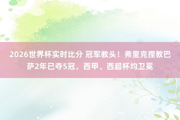 2026世界杯实时比分 冠军教头!弗里克捏教巴萨2年已夺5冠,西甲、西超杯均卫冕