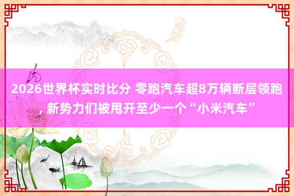 2026世界杯实时比分 零跑汽车超8万辆断层领跑, 新势力们被甩开至少一个“小米汽车”