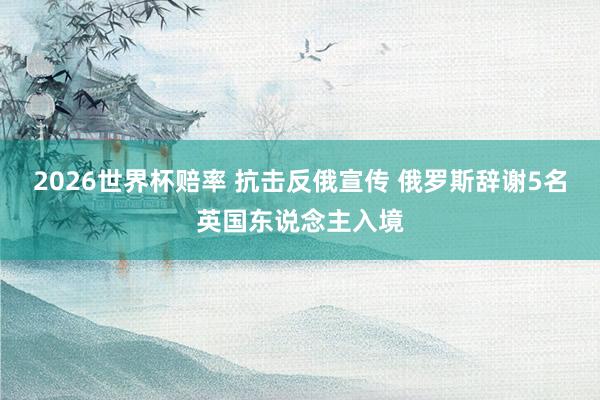 2026世界杯赔率 抗击反俄宣传 俄罗斯辞谢5名英国东说念主入境