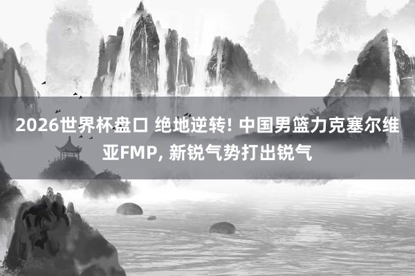 2026世界杯盘口 绝地逆转! 中国男篮力克塞尔维亚FMP， 新锐气势打出锐气
