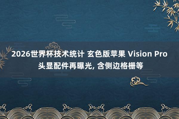 2026世界杯技术统计 玄色版苹果 Vision Pro 头显配件再曝光， 含侧边格栅等