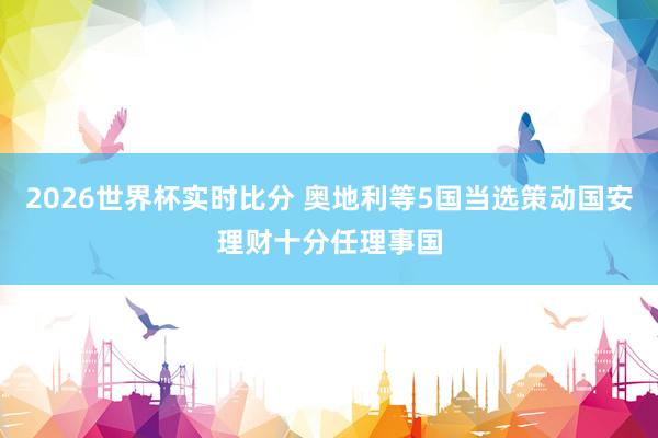 2026世界杯实时比分 奥地利等5国当选策动国安理财十分任理事国