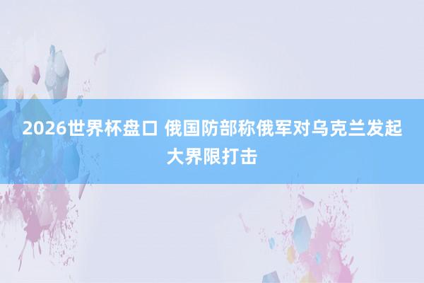2026世界杯盘口 俄国防部称俄军对乌克兰发起大界限打击