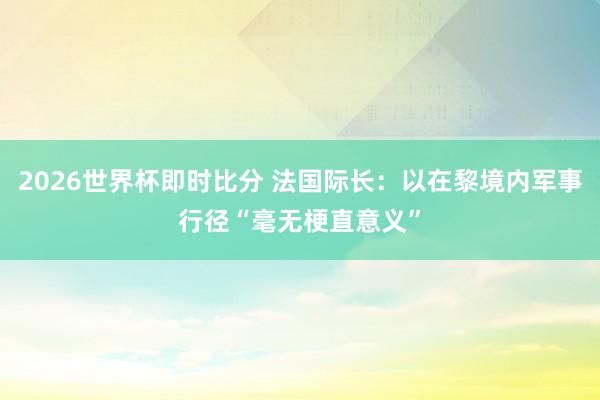 2026世界杯即时比分 法国际长：以在黎境内军事行径“毫无梗直意义”