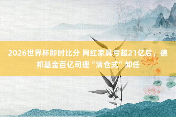 2026世界杯即时比分 网红家具亏超21亿后,德邦基金百亿司理“清仓式”卸任
