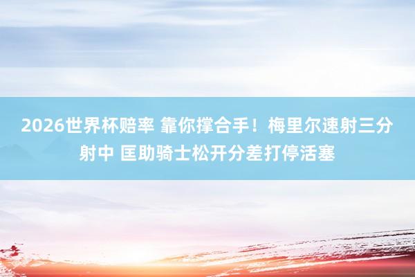 2026世界杯赔率 靠你撑合手！梅里尔速射三分射中 匡助骑士松开分差打停活塞