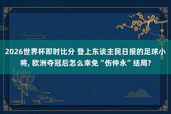 2026世界杯即时比分 登上东谈主民日报的足球小将, 欧洲夺冠后怎么幸免“伤仲永”结局?