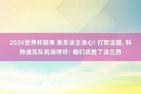 2026世界杯赔率 杀东谈主诛心! 打败法国, 科特迪瓦队机场呼吁: 咱们战胜了法兰西