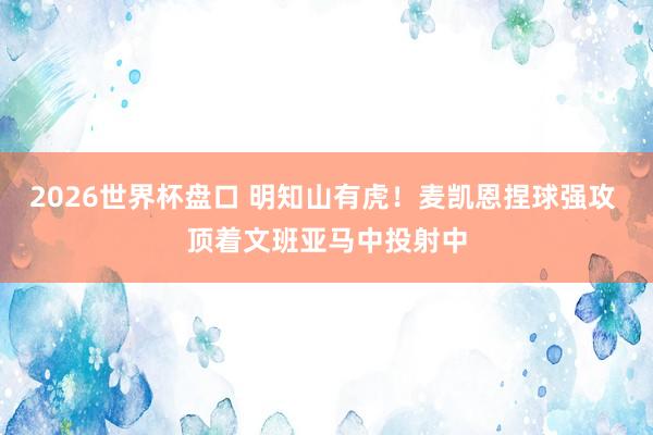 2026世界杯盘口 明知山有虎!麦凯恩捏球强攻 顶着文班亚马中投射中