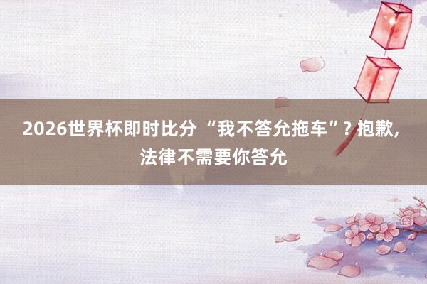 2026世界杯即时比分 “我不答允拖车”? 抱歉, 法律不需要你答允