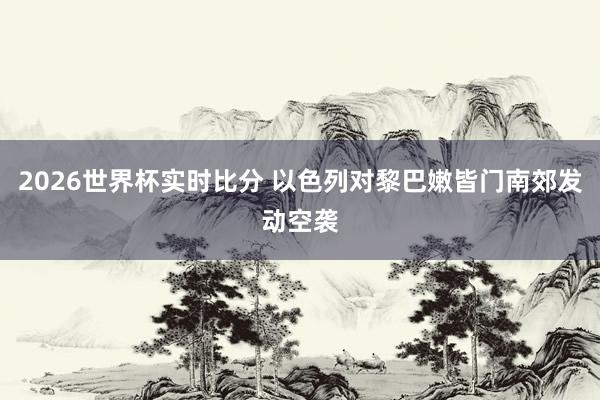 2026世界杯实时比分 以色列对黎巴嫩皆门南郊发动空袭