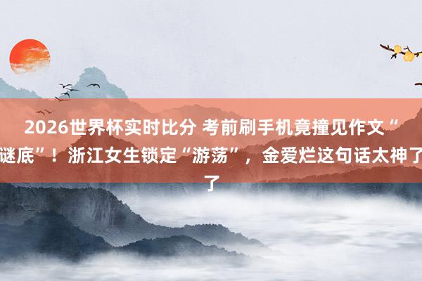 2026世界杯实时比分 考前刷手机竟撞见作文“谜底”!浙江女生锁定“游荡”,金爱烂这句话太神了