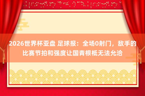 2026世界杯亚盘 足球报:全场0射门,敌手的比赛节拍和强度让国青根柢无法允洽