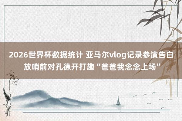 2026世界杯数据统计 亚马尔vlog记录参演告白 放哨前对孔德开打趣“爸爸我念念上场”