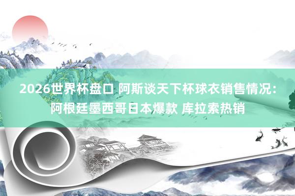 2026世界杯盘口 阿斯谈天下杯球衣销售情况:阿根廷墨西哥日本爆款 库拉索热销