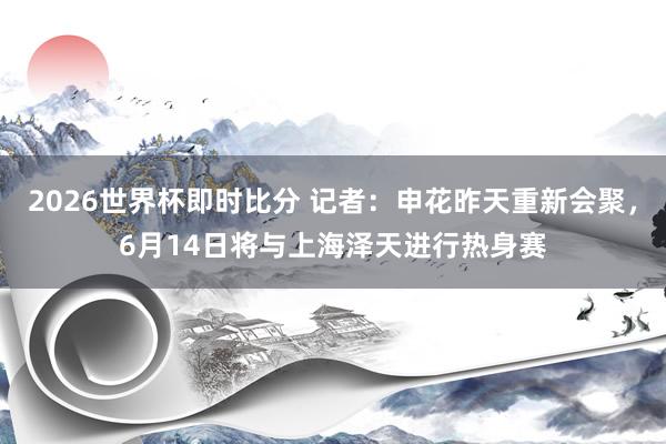 2026世界杯即时比分 记者：申花昨天重新会聚，6月14日将与上海泽天进行热身赛