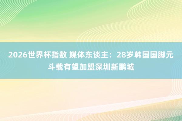 2026世界杯指数 媒体东谈主:28岁韩国国脚元斗载有望加盟深圳新鹏城