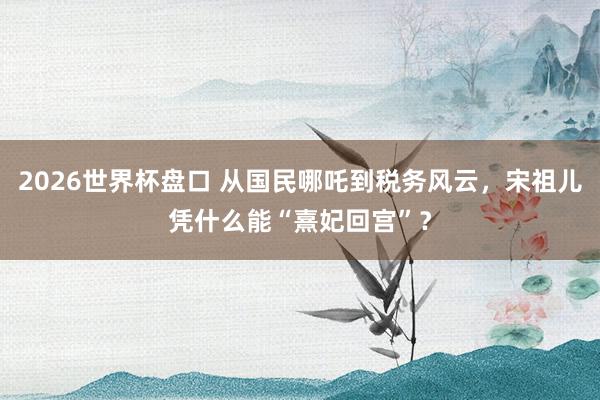 2026世界杯盘口 从国民哪吒到税务风云,宋祖儿凭什么能“熹妃回宫”?